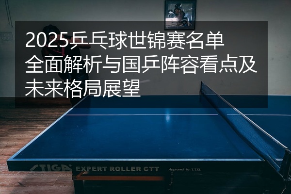 2025乒乓球世锦赛名单全面解析与国乒阵容看点及未来格局展望