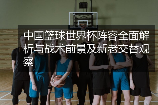 中国篮球世界杯阵容全面解析与战术前景及新老交替观察