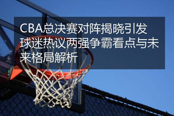 CBA总决赛对阵揭晓引发球迷热议两强争霸看点与未来格局解析