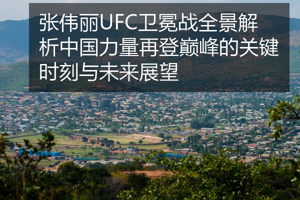 张伟丽UFC卫冕战全景解析中国力量再登巅峰的关键时刻与未来展望