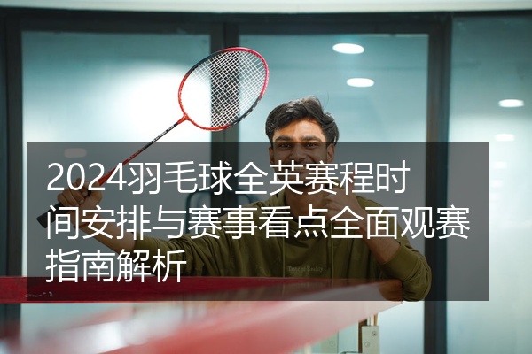 2024羽毛球全英赛程时间安排与赛事看点全面观赛指南解析