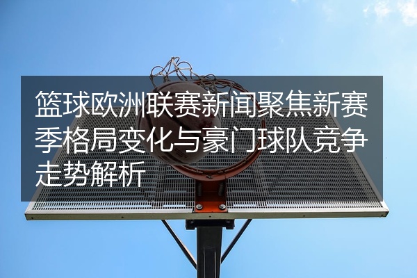 篮球欧洲联赛新闻聚焦新赛季格局变化与豪门球队竞争走势解析